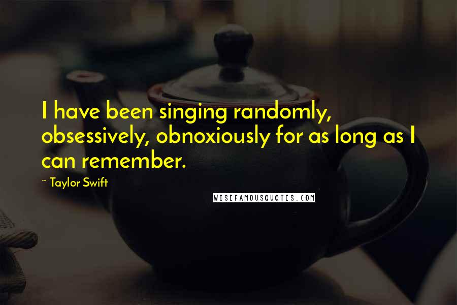 Taylor Swift Quotes: I have been singing randomly, obsessively, obnoxiously for as long as I can remember.