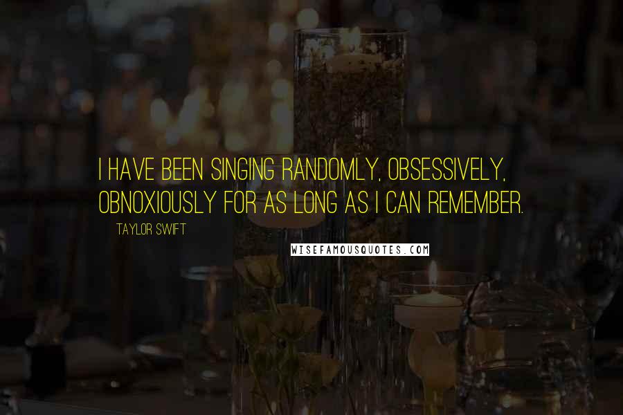 Taylor Swift Quotes: I have been singing randomly, obsessively, obnoxiously for as long as I can remember.