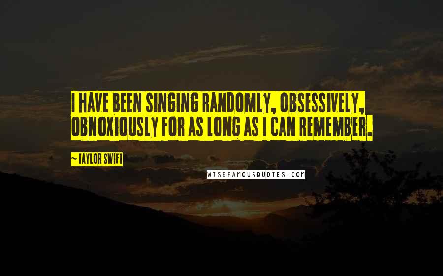 Taylor Swift Quotes: I have been singing randomly, obsessively, obnoxiously for as long as I can remember.