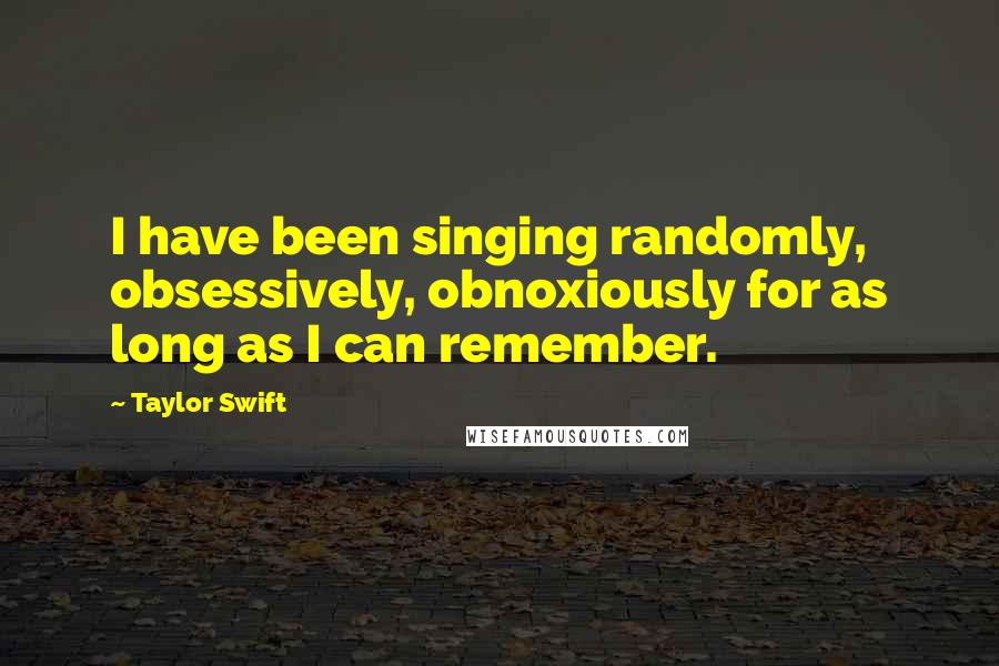 Taylor Swift Quotes: I have been singing randomly, obsessively, obnoxiously for as long as I can remember.