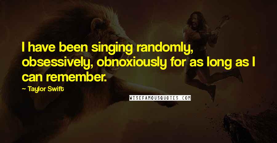 Taylor Swift Quotes: I have been singing randomly, obsessively, obnoxiously for as long as I can remember.