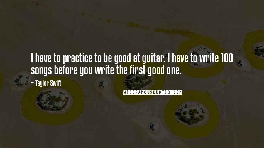 Taylor Swift Quotes: I have to practice to be good at guitar. I have to write 100 songs before you write the first good one.