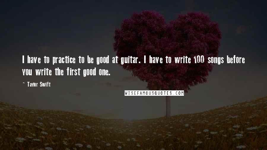 Taylor Swift Quotes: I have to practice to be good at guitar. I have to write 100 songs before you write the first good one.