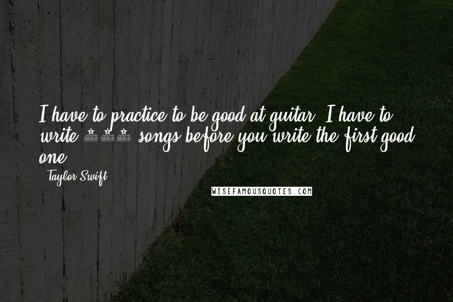 Taylor Swift Quotes: I have to practice to be good at guitar. I have to write 100 songs before you write the first good one.