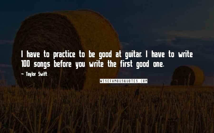 Taylor Swift Quotes: I have to practice to be good at guitar. I have to write 100 songs before you write the first good one.