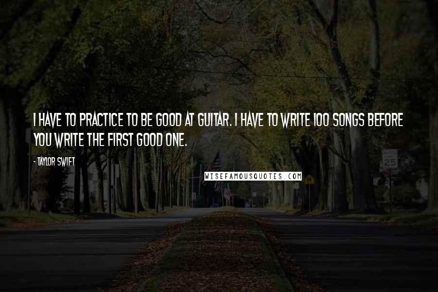 Taylor Swift Quotes: I have to practice to be good at guitar. I have to write 100 songs before you write the first good one.