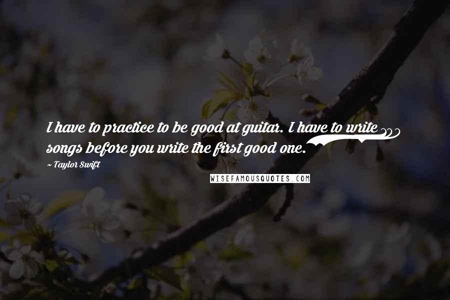 Taylor Swift Quotes: I have to practice to be good at guitar. I have to write 100 songs before you write the first good one.