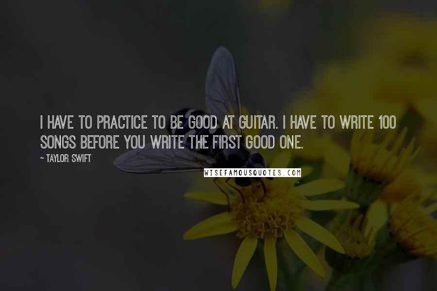 Taylor Swift Quotes: I have to practice to be good at guitar. I have to write 100 songs before you write the first good one.