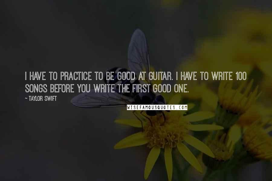 Taylor Swift Quotes: I have to practice to be good at guitar. I have to write 100 songs before you write the first good one.