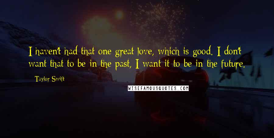 Taylor Swift Quotes: I haven't had that one great love, which is good. I don't want that to be in the past, I want it to be in the future.