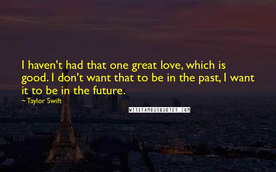 Taylor Swift Quotes: I haven't had that one great love, which is good. I don't want that to be in the past, I want it to be in the future.
