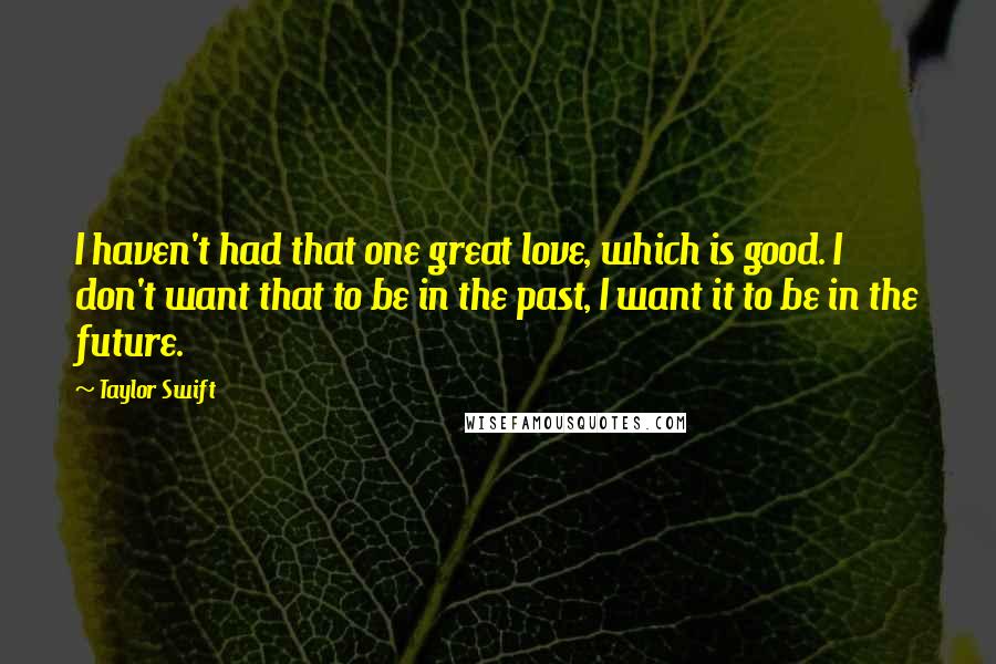 Taylor Swift Quotes: I haven't had that one great love, which is good. I don't want that to be in the past, I want it to be in the future.