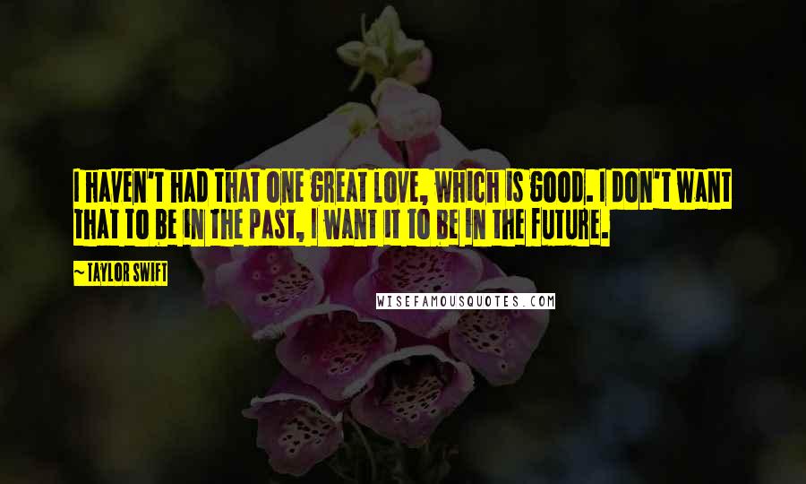 Taylor Swift Quotes: I haven't had that one great love, which is good. I don't want that to be in the past, I want it to be in the future.