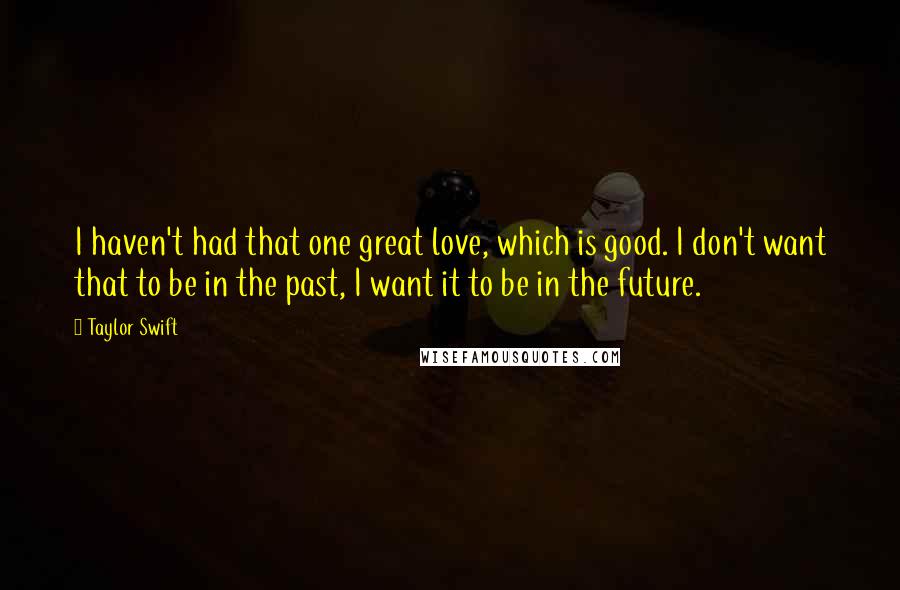 Taylor Swift Quotes: I haven't had that one great love, which is good. I don't want that to be in the past, I want it to be in the future.