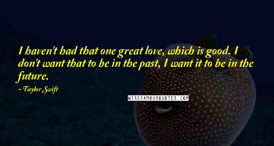 Taylor Swift Quotes: I haven't had that one great love, which is good. I don't want that to be in the past, I want it to be in the future.