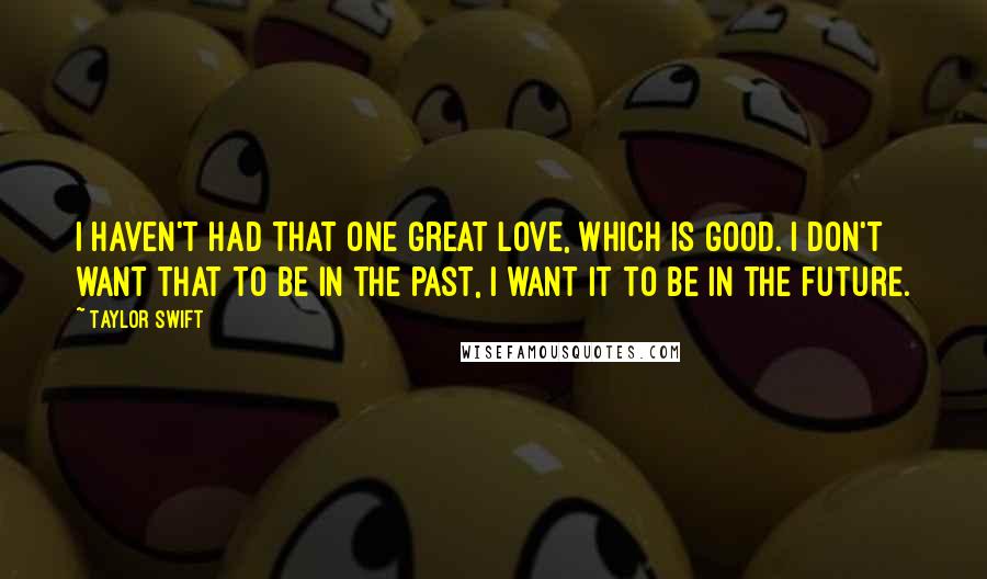 Taylor Swift Quotes: I haven't had that one great love, which is good. I don't want that to be in the past, I want it to be in the future.