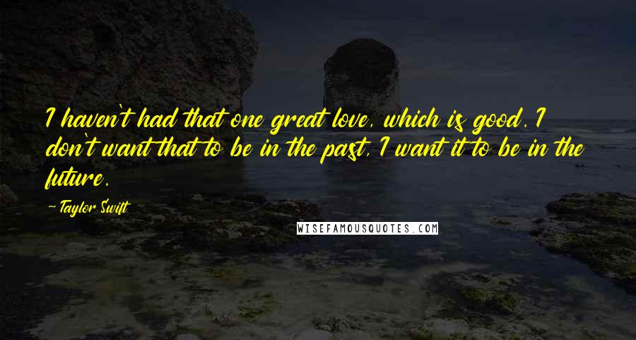 Taylor Swift Quotes: I haven't had that one great love, which is good. I don't want that to be in the past, I want it to be in the future.