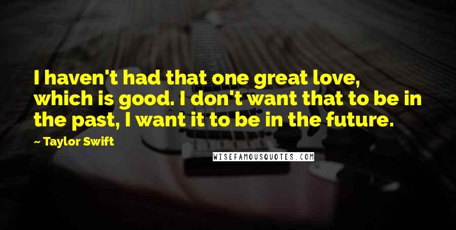 Taylor Swift Quotes: I haven't had that one great love, which is good. I don't want that to be in the past, I want it to be in the future.