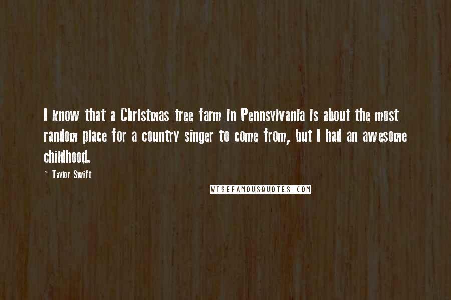 Taylor Swift Quotes: I know that a Christmas tree farm in Pennsylvania is about the most random place for a country singer to come from, but I had an awesome childhood.