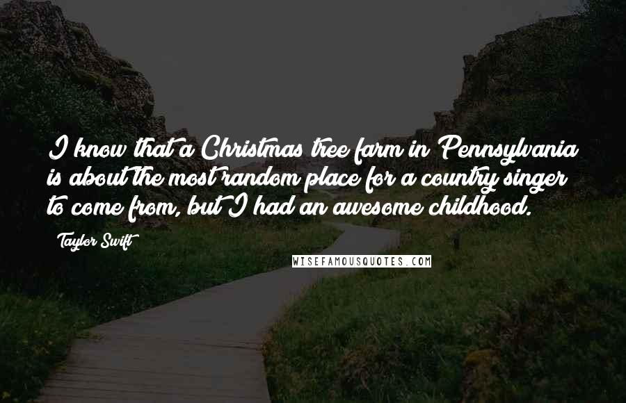 Taylor Swift Quotes: I know that a Christmas tree farm in Pennsylvania is about the most random place for a country singer to come from, but I had an awesome childhood.