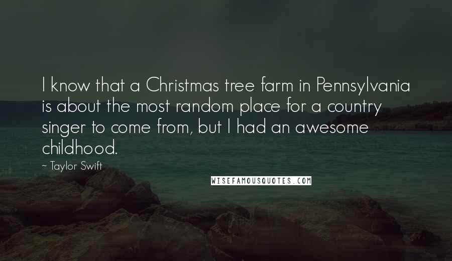 Taylor Swift Quotes: I know that a Christmas tree farm in Pennsylvania is about the most random place for a country singer to come from, but I had an awesome childhood.