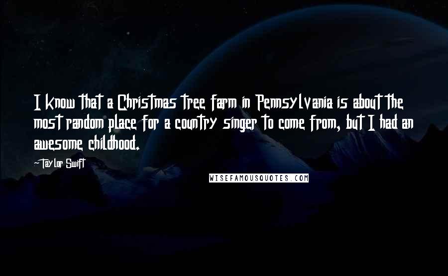 Taylor Swift Quotes: I know that a Christmas tree farm in Pennsylvania is about the most random place for a country singer to come from, but I had an awesome childhood.