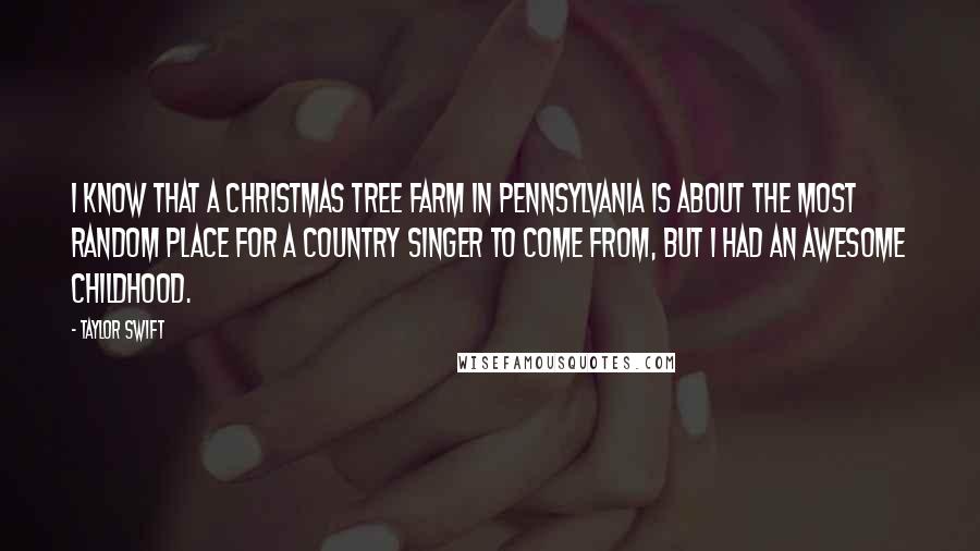 Taylor Swift Quotes: I know that a Christmas tree farm in Pennsylvania is about the most random place for a country singer to come from, but I had an awesome childhood.