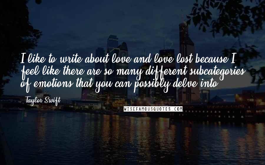 Taylor Swift Quotes: I like to write about love and love lost because I feel like there are so many different subcategories of emotions that you can possibly delve into.