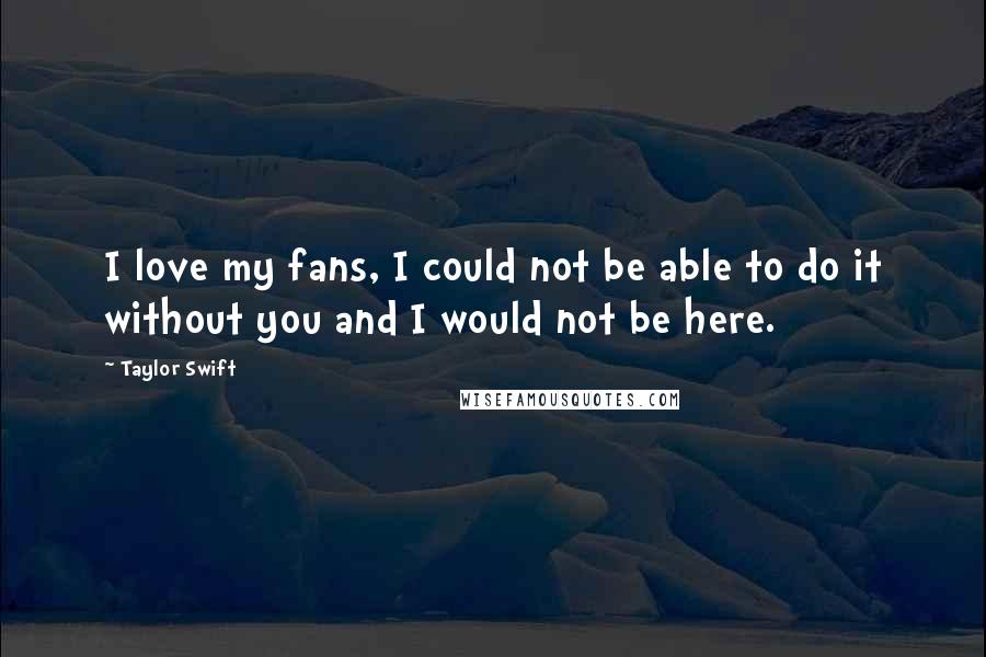 Taylor Swift Quotes: I love my fans, I could not be able to do it without you and I would not be here.