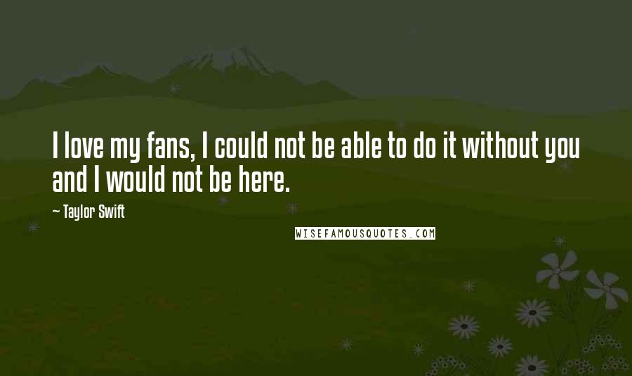 Taylor Swift Quotes: I love my fans, I could not be able to do it without you and I would not be here.