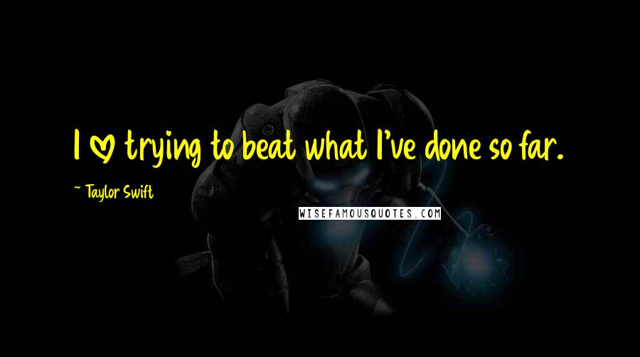 Taylor Swift Quotes: I love trying to beat what I've done so far.