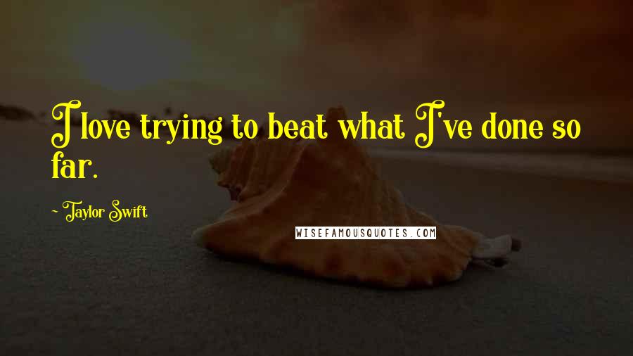 Taylor Swift Quotes: I love trying to beat what I've done so far.