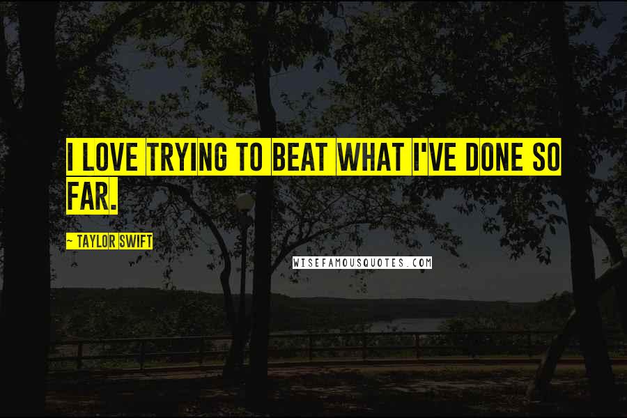 Taylor Swift Quotes: I love trying to beat what I've done so far.