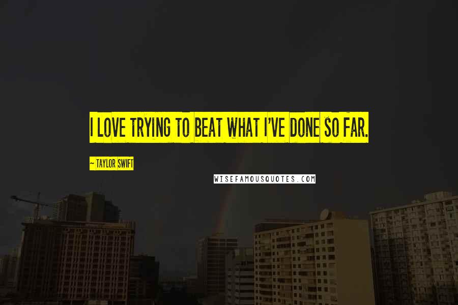 Taylor Swift Quotes: I love trying to beat what I've done so far.