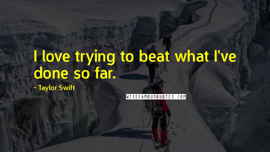 Taylor Swift Quotes: I love trying to beat what I've done so far.