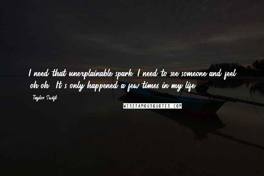 Taylor Swift Quotes: I need that unexplainable spark. I need to see someone and feel 'oh-oh'. It's only happened a few times in my life.