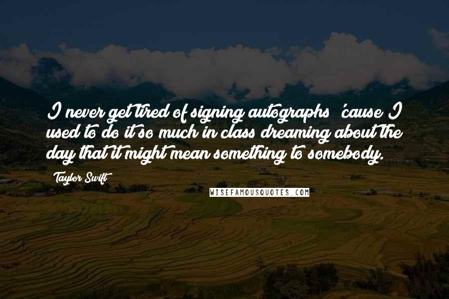 Taylor Swift Quotes: I never get tired of signing autographs 'cause I used to do it so much in class dreaming about the day that it might mean something to somebody.