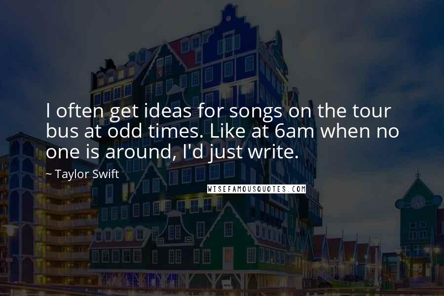 Taylor Swift Quotes: I often get ideas for songs on the tour bus at odd times. Like at 6am when no one is around, I'd just write.