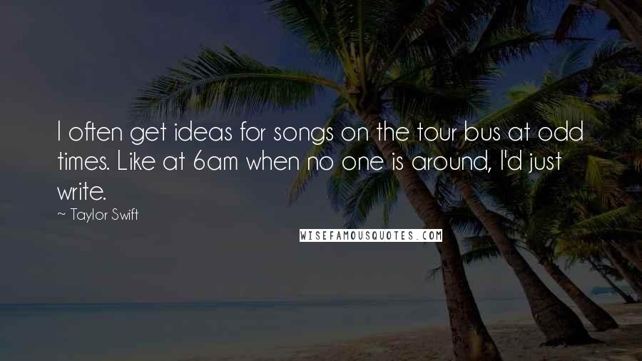 Taylor Swift Quotes: I often get ideas for songs on the tour bus at odd times. Like at 6am when no one is around, I'd just write.