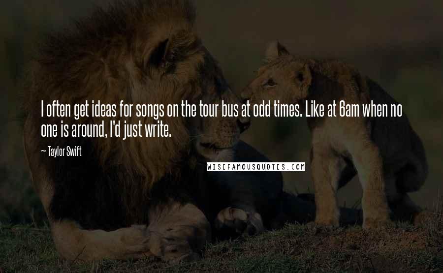 Taylor Swift Quotes: I often get ideas for songs on the tour bus at odd times. Like at 6am when no one is around, I'd just write.