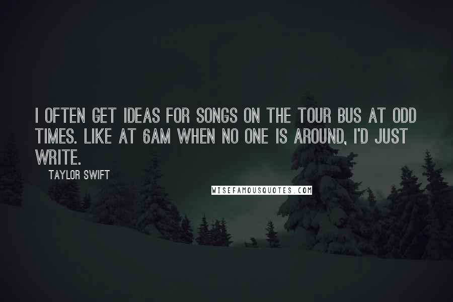 Taylor Swift Quotes: I often get ideas for songs on the tour bus at odd times. Like at 6am when no one is around, I'd just write.