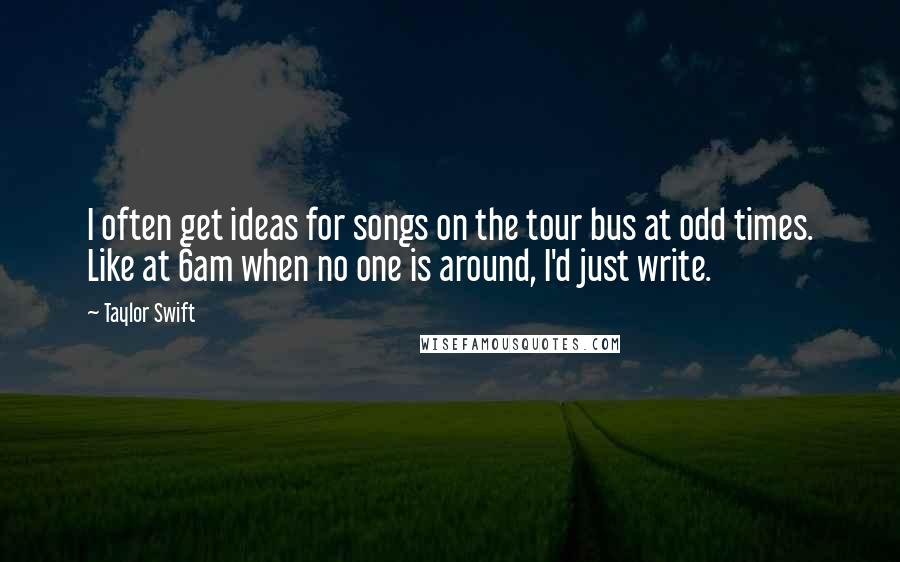Taylor Swift Quotes: I often get ideas for songs on the tour bus at odd times. Like at 6am when no one is around, I'd just write.