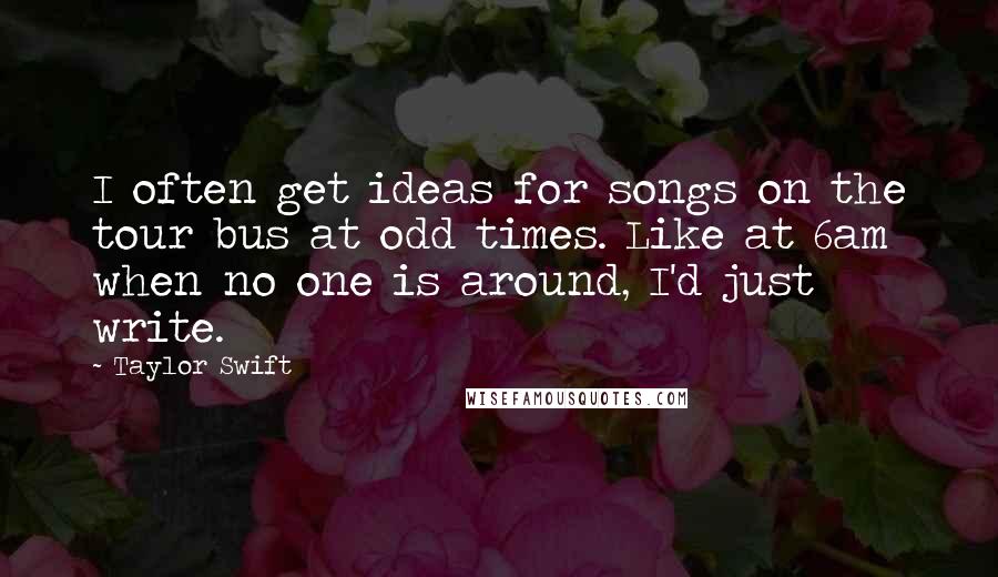 Taylor Swift Quotes: I often get ideas for songs on the tour bus at odd times. Like at 6am when no one is around, I'd just write.