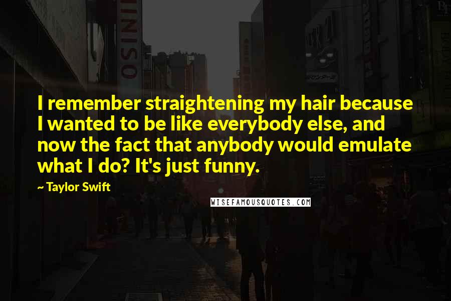 Taylor Swift Quotes: I remember straightening my hair because I wanted to be like everybody else, and now the fact that anybody would emulate what I do? It's just funny.