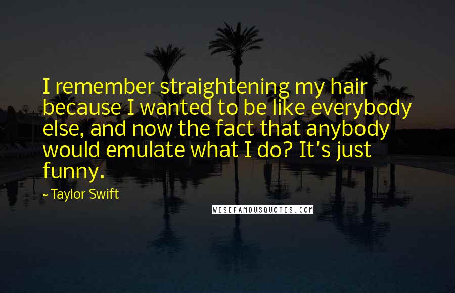 Taylor Swift Quotes: I remember straightening my hair because I wanted to be like everybody else, and now the fact that anybody would emulate what I do? It's just funny.