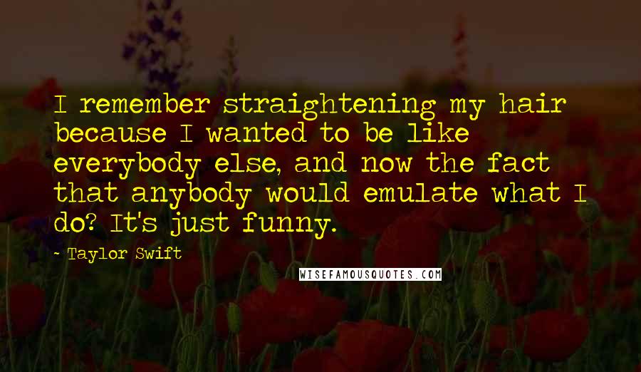 Taylor Swift Quotes: I remember straightening my hair because I wanted to be like everybody else, and now the fact that anybody would emulate what I do? It's just funny.