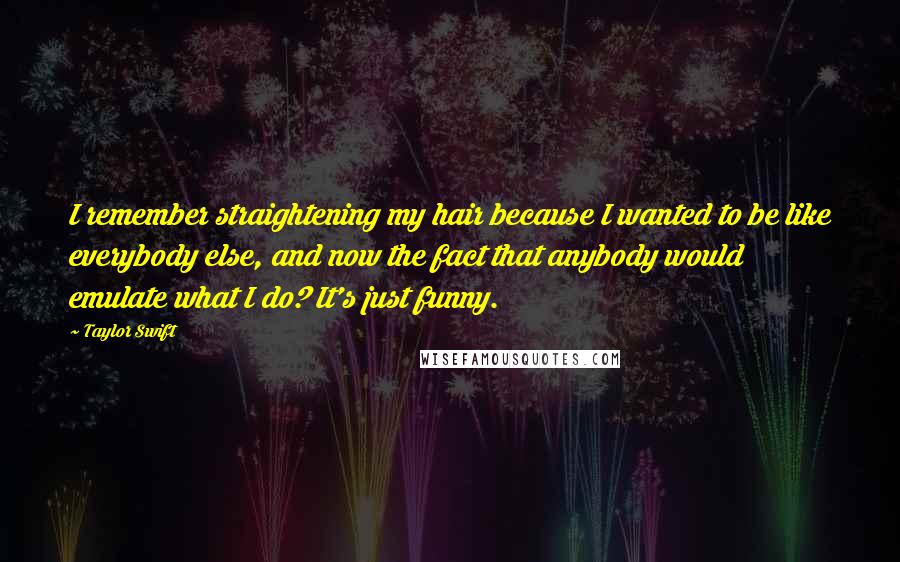 Taylor Swift Quotes: I remember straightening my hair because I wanted to be like everybody else, and now the fact that anybody would emulate what I do? It's just funny.