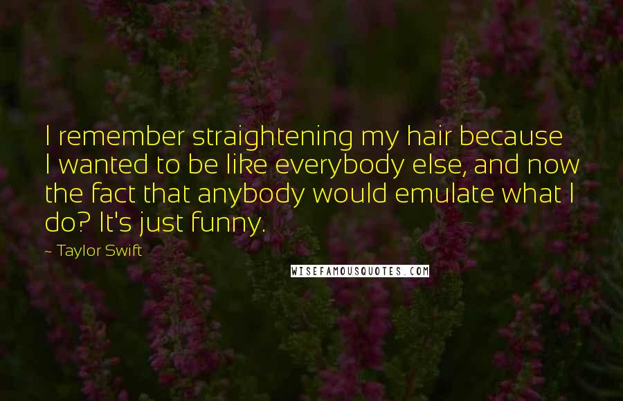 Taylor Swift Quotes: I remember straightening my hair because I wanted to be like everybody else, and now the fact that anybody would emulate what I do? It's just funny.