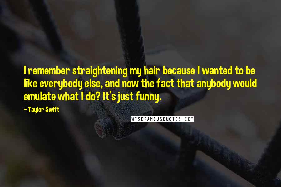 Taylor Swift Quotes: I remember straightening my hair because I wanted to be like everybody else, and now the fact that anybody would emulate what I do? It's just funny.
