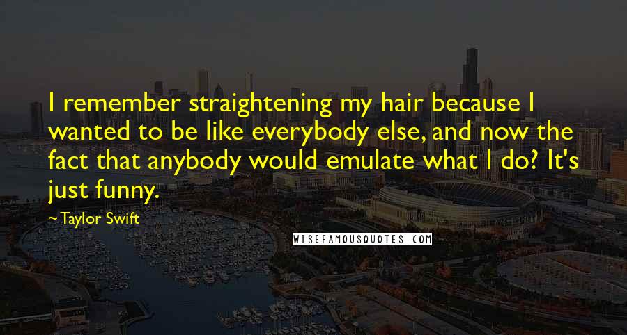 Taylor Swift Quotes: I remember straightening my hair because I wanted to be like everybody else, and now the fact that anybody would emulate what I do? It's just funny.